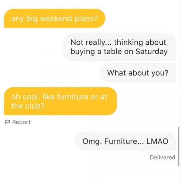 angle - any big weekend plans? Not really... thinking about buying a table on Saturday What about you? oh cool, furniture or at the club? Report Omg. Furniture... Lmao Delivered