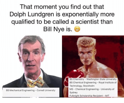 dolph lundgren bill nye - That moment you find out that Dolph Lundgren is exponentially more qualified to be called a scientist than Bill Nye is. Bs Chemistry Washington State University Bs Chemical Engineering Royal Institute of Technology, Stockholm Ms 