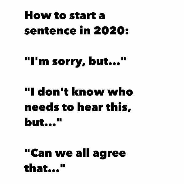 dont believe everything you hear - How to start a sentence in 2020 "I'm sorry, but..." "I don't know who needs to hear this, but..." "Can we all agree that..."