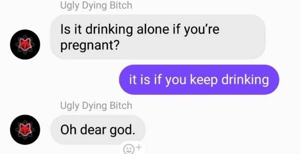 drinking alone if your pregnant - Ugly Dying Bitch Is it drinking alone if you're pregnant? it is if you keep drinking Ugly Dying Bitch Oh dear god.
