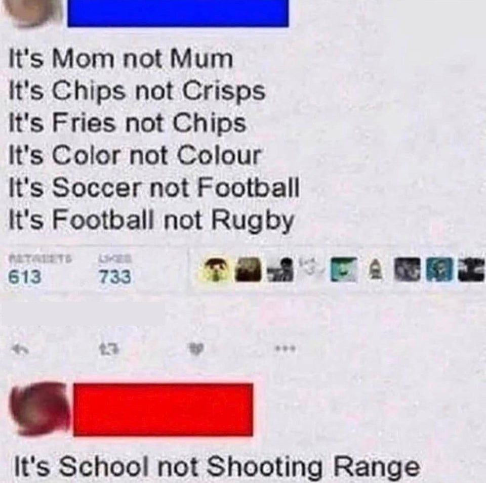 british people jokes - It's Mom not Mum It's Chips not Crisps It's Fries not Chips It's Color not Colour It's Soccer not Football It's Football not Rugby 613 733 It's School not Shooting Range