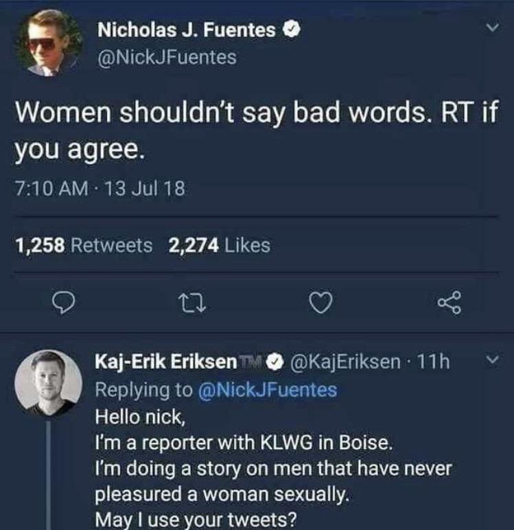 Nicholas J. Fuentes Women shouldn't say bad words. Rt if you agree. 13 Jul 18 1,258 2,274 V KajErik Eriksen 11h Hello nick, I'm a reporter with Klwg in Boise. I'm doing a story on men that have never pleasured a woman sexually, May I use your