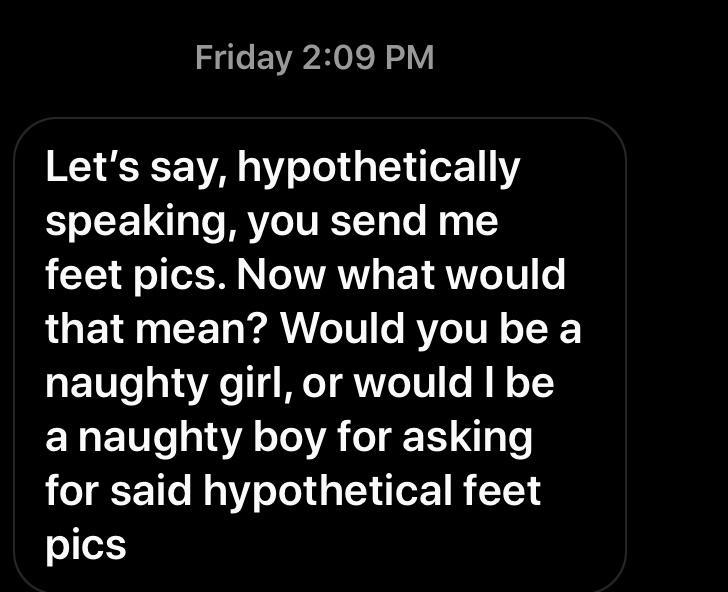 Friday Let's say, hypothetically speaking, you send me feet pics. Now what would that mean? Would you be a naughty girl, or would I be a naughty boy for asking for said hypothetical feet pics