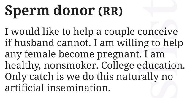 education - Sperm donor Rr I would to help a couple conceive if husband cannot. I am willing to help any female become pregnant. I am healthy, nonsmoker. College education. Only catch is we do this naturally no artificial insemination.