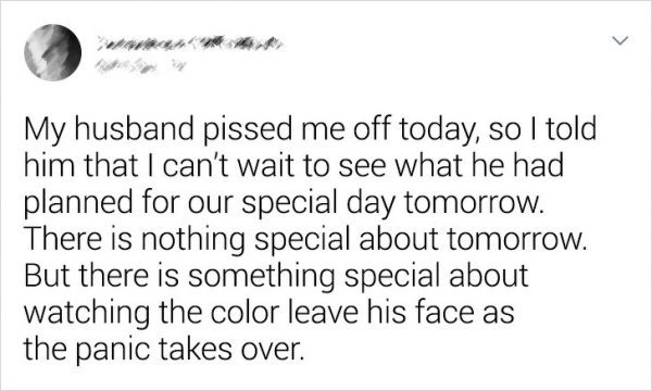 My husband pissed me off today, so I told him that I can't wait to see what he had planned for our special day tomorrow. There is nothing special about tomorrow. But there is something special about watching the color leave his face as the panic takes ove