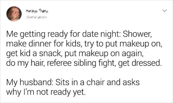 Me getting ready for date night Shower, make dinner for kids, try to put makeup on, get kid a snack, put makeup on again, do my hair, referee sibling fight, get dressed. | My husband Sits in a chair and asks why I'm not ready yet.