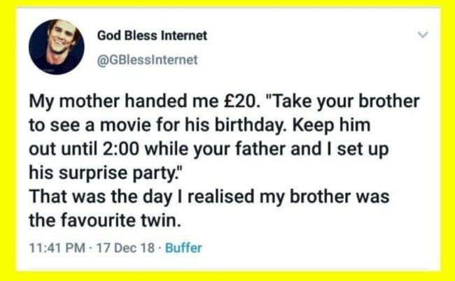 funny dark humor memes - my mother handed me $20 Take your brother to see a movie for his birthday. Keep him out until 2:00 while your father and I set up his surprise party. That was the day I realized my brother was the favorite twin.