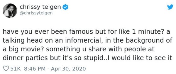 document - chrissy teigen have you ever been famous but for 1 minute? a talking head on an infomercial, in the background of a big movie? something u with people at dinner parties but it's so stupid..I would to see it 51K