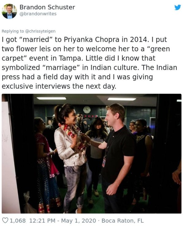 Priyanka Chopra - Brandon Schuster I got "married" to Priyanka Chopra in 2014. I put two flower leis on her to welcome her to a "green carpet" event in Tampa. Little did I know that symbolized "marriage" in Indian culture. The Indian press had a field day