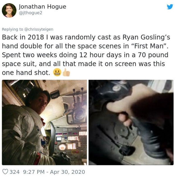 communication - Jonathan Hogue Back in 2018 I was randomly cast as Ryan Gosling's hand double for all the space scenes in "First Man". Spent two weeks doing 12 hour days in a 70 pound space suit, and all that made it on screen was this one hand shot. 324