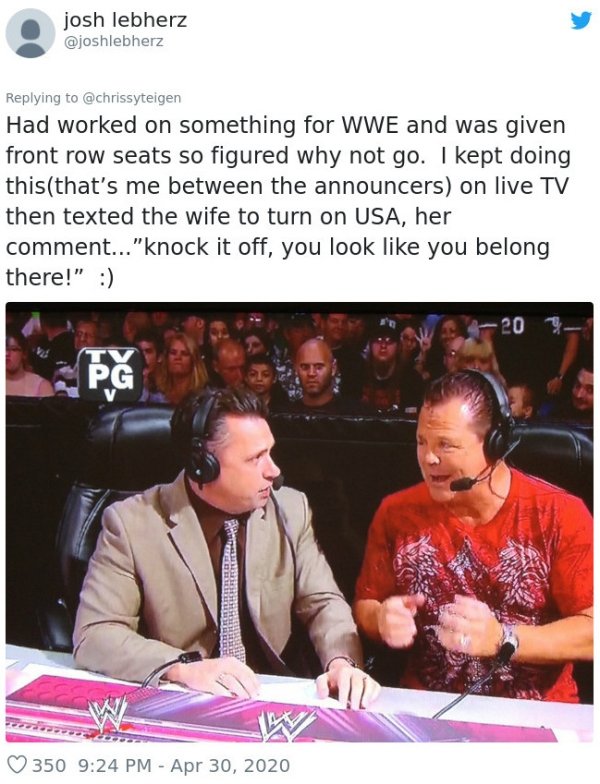 conversation - josh lebherz Had worked on something for Wwe and was given front row seats so figured why not go. I kept doing thisthat's me between the announcers on live Tv then texted the wife to turn on Usa, her comment..."knock it off, you look you be