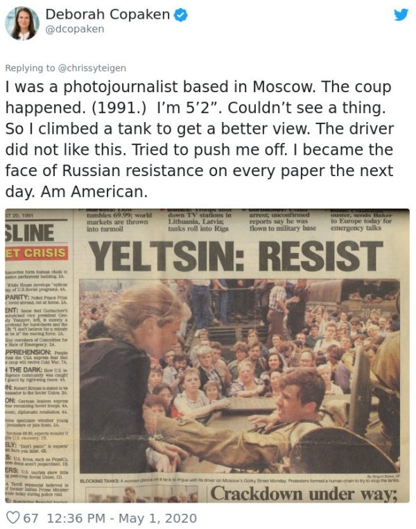 newspaper - Deborah Copaken I was a photojournalist based in Moscow. The coup happened. 1991. I'm 5'2". Couldn't see a thing. So I climbed a tank to get a better view. The driver did not this. Tried to push me off. I became the face of Russian resistance 