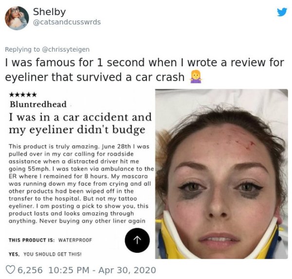 eyeliner review car accident - Shelby I was famous for 1 second when I wrote a review for eyeliner that survived a car crash Bluntredhead I was in a car accident and my eyeliner didn't budge This product is truly amazing. June 28th I was pulled over in my