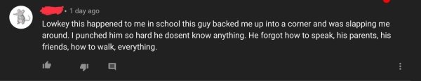 darkness - . 1 day ago Lowkey this happened to me in school this guy backed me up into a corner and was slapping me around. I punched him so hard he dosent know anything. He forgot how to speak, his parents, his friends, how to walk, everything.