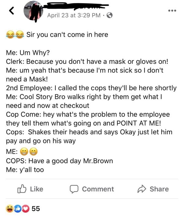 document - April 23 at Sir you can't come in here Me Um Why? Clerk Because you don't have a mask or gloves on! Me um yeah that's because I'm not sick so I don't need a Mask! 2nd Employee I called the cops they'll be here shortly Me Cool Story Bro walks ri
