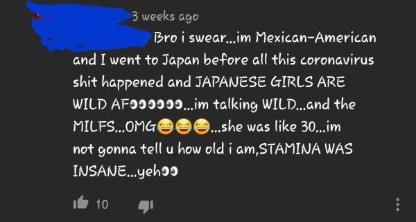 atmosphere - 3 weeks ago Bro i swear...im MexicanAmerican and I went to Japan before all this coronavirus shit happened and Japanese Girls Are Wild AFO00000...im talking Wild...and the Milfs....Omgooo...she was 30...im not gonna tell u how old i am, Stami