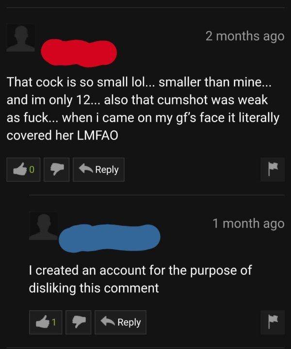 screenshot - 2 months ago That cock is so small lol... smaller than mine... and im only 12... also that cumshot was weak as fuck... when i came on my gf's face it literally covered her Lmfao 1 month ago I created an account for the purpose of disliking th