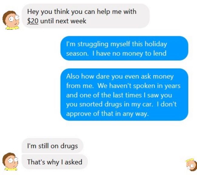 communication - Hey you think you can help me with $20 until next week I'm struggling myself this holiday season. I have no money to lend Also how dare you even ask money from me. We haven't spoken in years and one of the last times I saw you you snorted 
