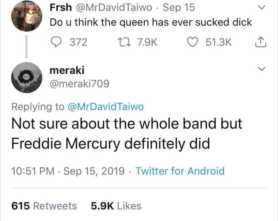 do you think the queen ever sucked dick - Frsh Taiwo Sep 15 Do u think the queen has ever sucked dick 9 372 22 meraki Taiwo Not sure about the whole band but Freddie Mercury definitely did Twitter for Android 615