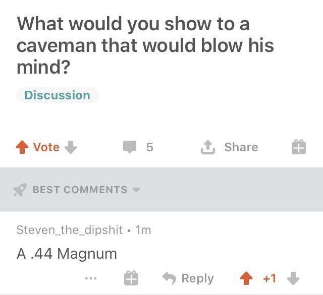 document - What would you show to a caveman that would blow his mind? Discussion Vote 5 1 # Best Steven_the_dipshit. 1m A.44 Magnum ... 4 1