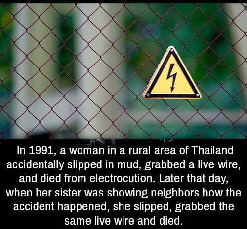 triangle - In 1991, a woman in a rural area of Thailand accidentally slipped in mud, grabbed a live wire, and died from electrocution. Later that day, when her sister was showing neighbors how the accident happened, she slipped, grabbed the same live wire