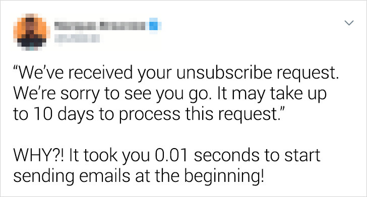 my dad showed me a 30 minute powerpoint presentation - "We've received your unsubscribe request. We're sorry to see you go. It may take up to 10 days to process this request." Why?! It took you 0.01 seconds to start sending emails at the beginning!