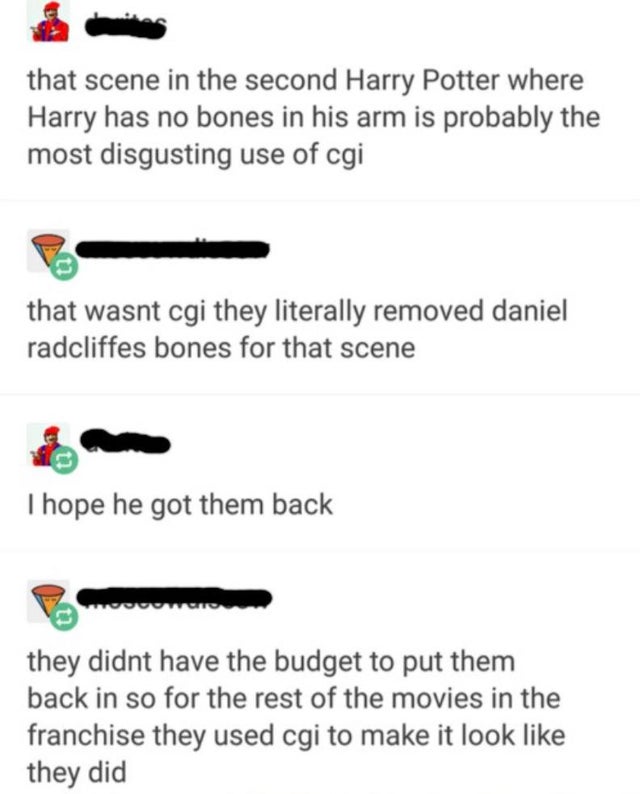 document - that scene in the second Harry Potter where Harry has no bones in his arm is probably the most disgusting use of cgi that wasnt cgi they literally removed daniel radcliffes bones for that scene Thope he got them back Pour they didnt have the bu