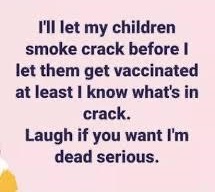 happiness - I'll let my children smoke crack before I let them get vaccinated at least I know what's in crack. Laugh if you want I'm dead serious.