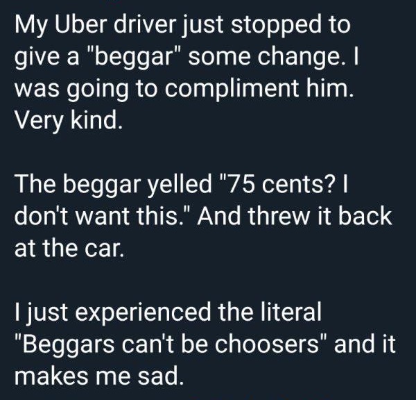 angle - My Uber driver just stopped to give a "beggar" some change. I was going to compliment him. Very kind. The beggar yelled "75 cents?! don't want this." And threw it back at the car. Tjust experienced the literal "Beggars can't be choosers" and it ma