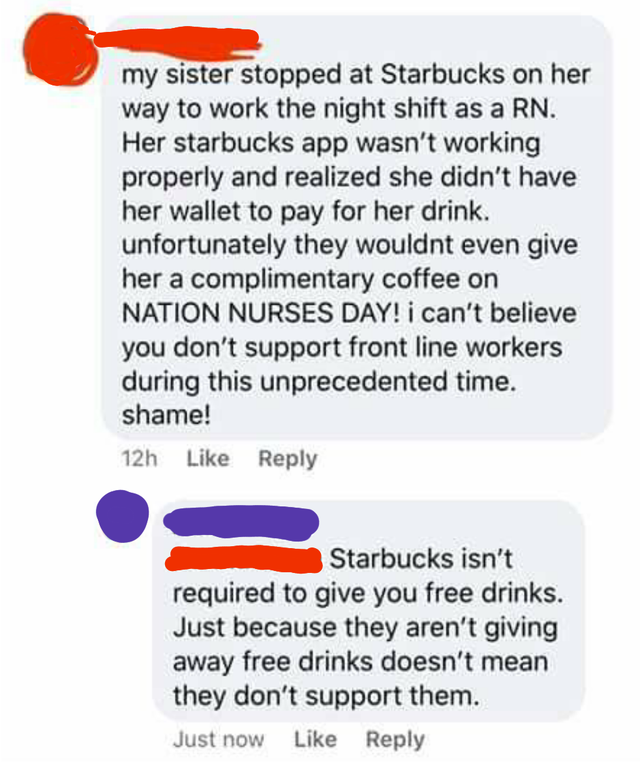point - my sister stopped at Starbucks on her way to work the night shift as a Rn. Her starbucks app wasn't working properly and realized she didn't have her wallet to pay for her drink. unfortunately they wouldnt even give her a complimentary coffee on N