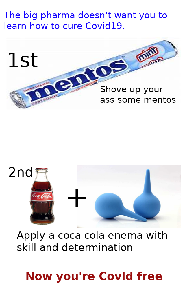 angle - The big pharma doesn't want you to learn how to cure Covid19. 1st mint mentos Shove up your ass some mentos 2nd CocaCola Apply a coca cola enema with skill and determination Now you're Covid free