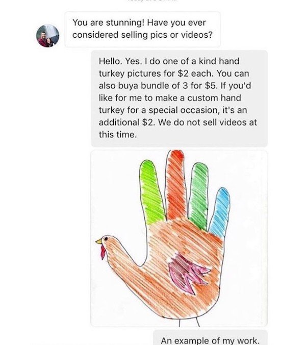 organ - You are stunning! Have you ever considered selling pics or videos? Hello. Yes. I do one of a kind hand turkey pictures for $2 each. You can also buya bundle of 3 for $5. If you'd for me to make a custom hand turkey for a special occasion, it's an…
