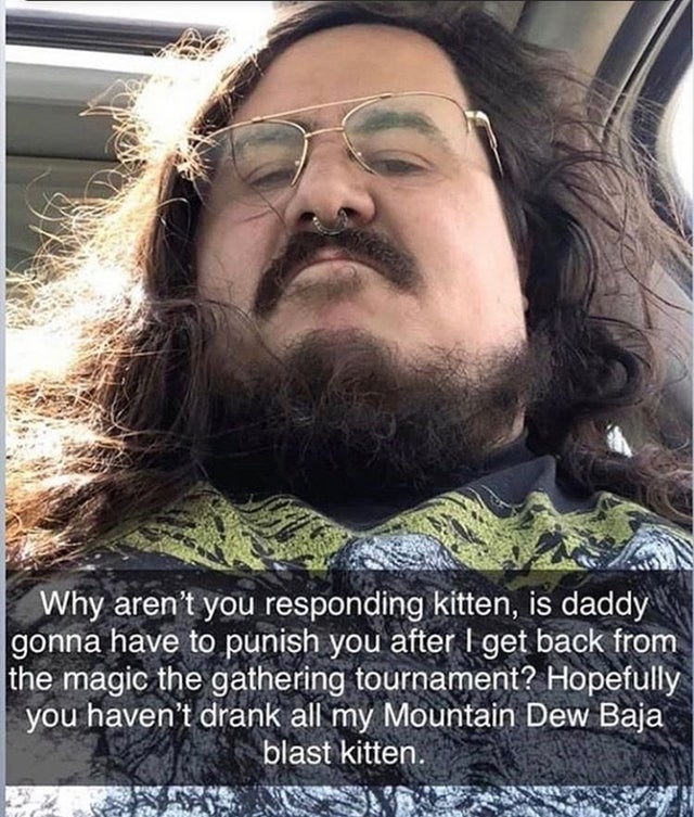 beard - Why aren't you responding kitten, is daddy gonna have to punish you after I get back from the magic the gathering tournament? Hopefully you haven't drank all my Mountain Dew Baja blast kitten.