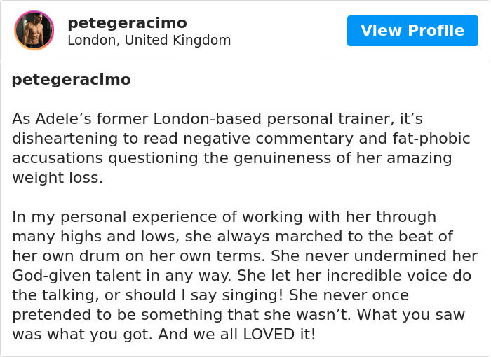 document - 3 petegeracimo London, United Kingdom View Profile petegeracimo As Adele's former Londonbased personal trainer, it's disheartening to read negative commentary and fatphobic accusations questioning the genuineness of her amazing weight loss. In 