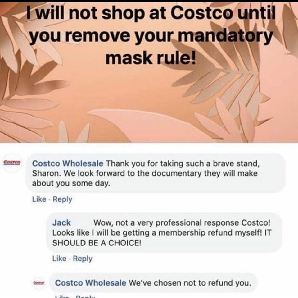 jaw - I will not shop at Costco until you remove your mandatory mask rule! Costo Costco Wholesale Thank you for taking such a brave stand, Sharon. We look forward to the documentary they will make about you some day. Jack Wow, not a very professional resp