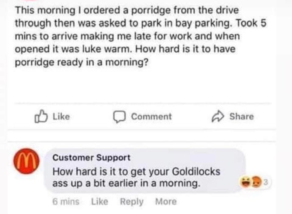 fies - This morning I ordered a porridge from the drive through then was asked to park in bay parking. Took 5 mins to arrive making me late for work and when opened it was luke warm. How hard is it to have porridge ready in a morning? Comment Customer Sup