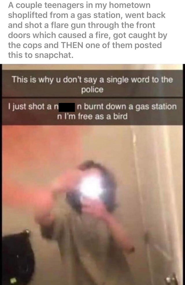 photo caption - A couple teenagers in my hometown shoplifted from a gas station, went back and shot a flare gun through the front doors which caused a fire, got caught by the cops and Then one of them posted this to snapchat. This is why u don't say a sin