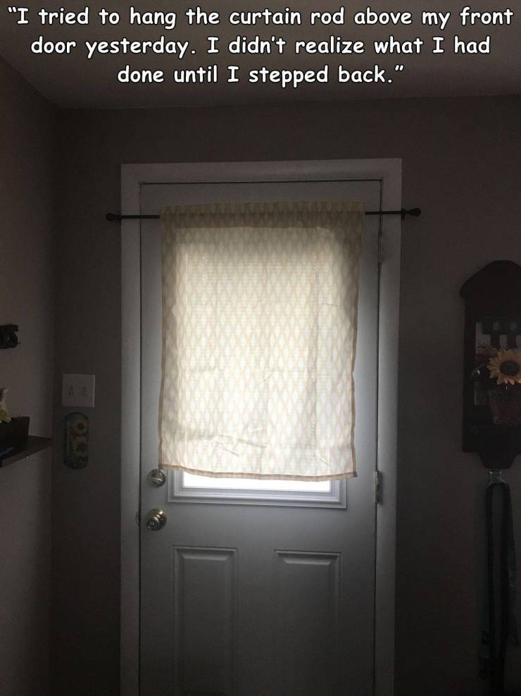 wall - "I tried to hang the curtain rod above my front door yesterday. I didn't realize what I had done until I stepped back."