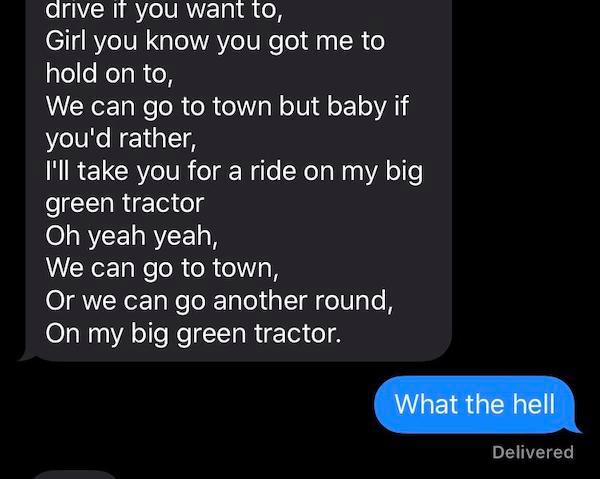 funny texts - girl you know how you got me to hold on to we can go to won but baby if you'd rather i'll take you for a ride on my big green tractor. what the hell
