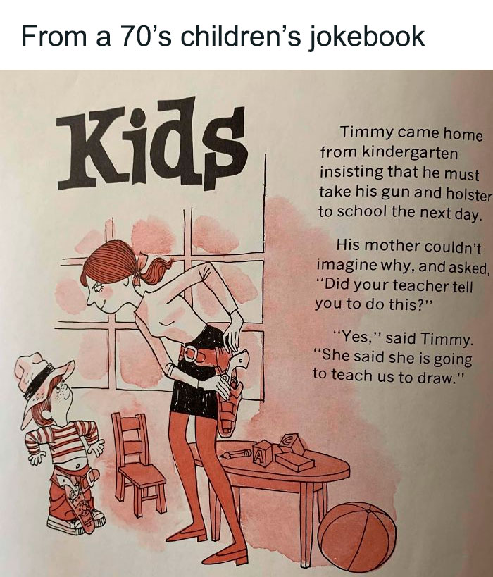From a 70's children's joke book Kids Timmy came home from kindergarten insisting that he must take his gun and holster to school the next day. His mother couldn't imagine why, and asked,