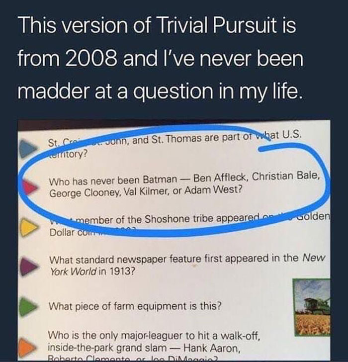 This version of Trivial Pursuit is from 2008 and I've never been madder at a question in my life. JOnn, and St. Thomas are part of what U.S. St. C city? Who has never been Batman Ben Affleck, Christian Bale, George Clooney, Val Kilmer