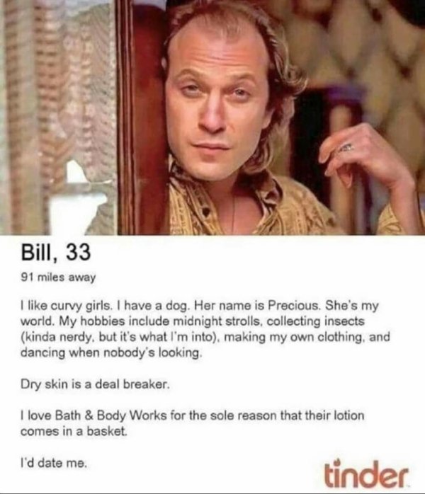 buffalo bill silence of the lambs tinder - Bill, 33 91 miles away I curvy girls. I have a dog. Her name is Precious. She's my world. My hobbies include midnight strolls, collecting insects kinda nerdy, but it's what I'm into, making my own clothing, and d