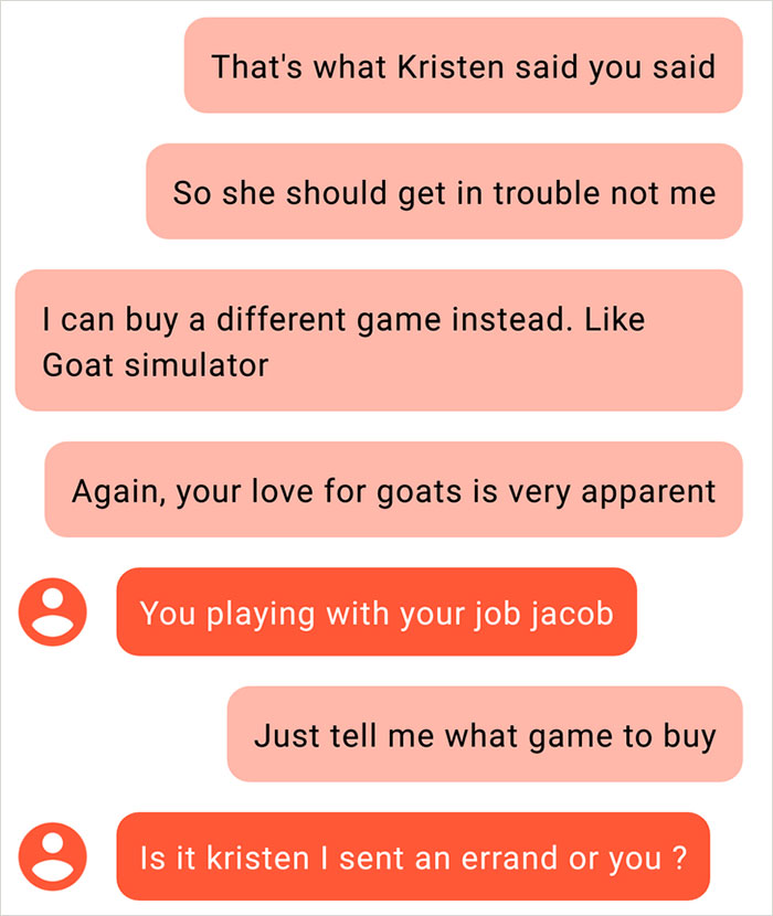 organization - That's what Kristen said you said So she should get in trouble not me I can buy a different game instead. Goat simulator Again, your love for goats is very apparent You playing with your job jacob Just tell me what game to buy Is it kristen