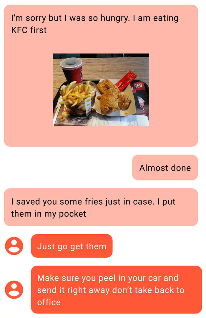 fast food - I'm sorry but I was so hungry. I am eating Kfc first Neu Almost done | saved you some fries just in case. I put them in my pocket Just go get them Make sure you peel in your car and send it right away don't take back to office