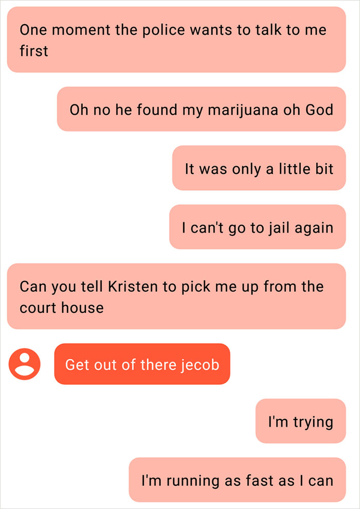 angle - One moment the police wants to talk to me first Oh no he found my marijuana oh God It was only a little bit I can't go to jail again Can you tell Kristen to pick me up from the court house Get out of there jecob I'm trying I'm running as fast as I