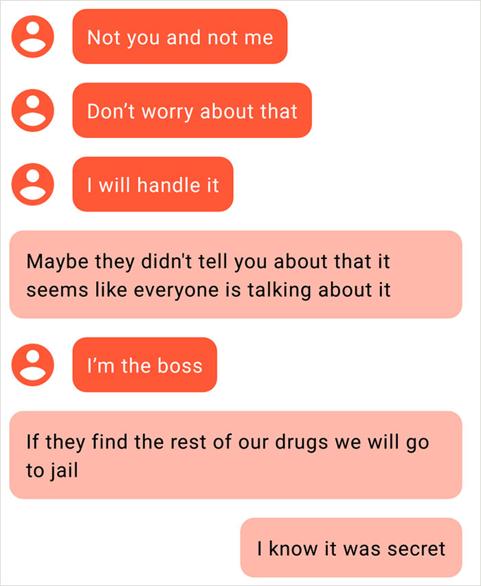 organization - Not you and not me Don't worry about that I will handle it Maybe they didn't tell you about that it seems everyone is talking about it I'm the boss If they find the rest of our drugs we will go to jail I know it was secret