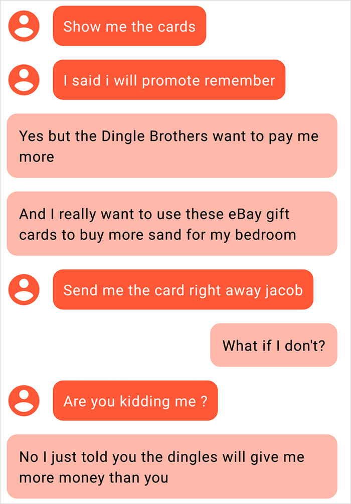 orange - Show me the cards I said i will promote remember Yes but the Dingle Brothers want to pay me more And I really want to use these eBay gift cards to buy more sand for my bedroom Send me the card right away jacob What if I don't? Are you kidding me?