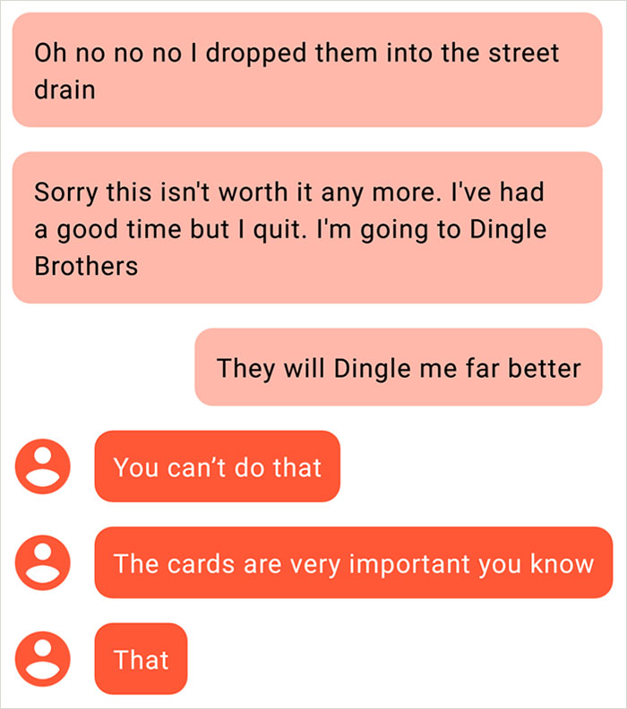 angle - Oh no no no I dropped them into the street drain Sorry this isn't worth it any more. I've had a good time but I quit. I'm going to Dingle Brothers They will Dingle me far better You can't do that The cards are very important you know O That That