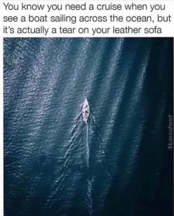 You know you need a cruise when you see a boat sailing across the ocean, but it's actually a tear on your leather sofa Mansted