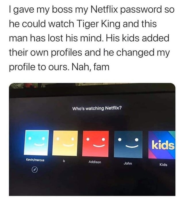multimedia - I gave my boss my Netflix password so he could watch Tiger King and this man has lost his mind. His kids added their own profiles and he changed my profile to ours. Nah, fam Who's watching Netflix? kids Kevinmarcus b Addison John Kids